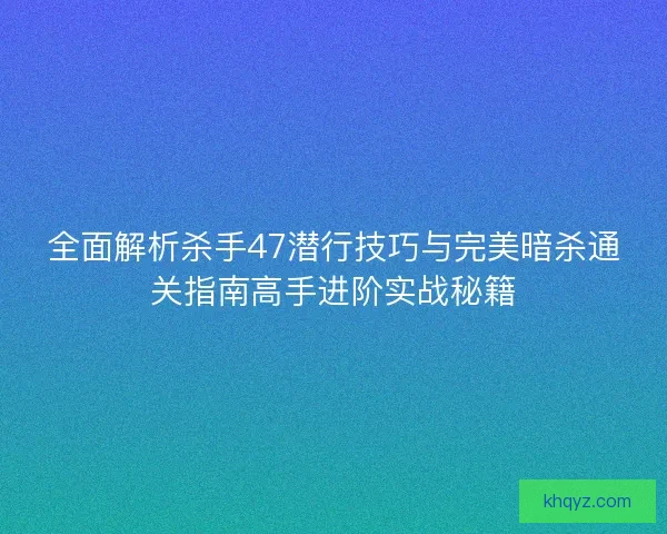 全面解析杀手47潜行技巧与完美暗杀通关指南高手进阶实战秘籍