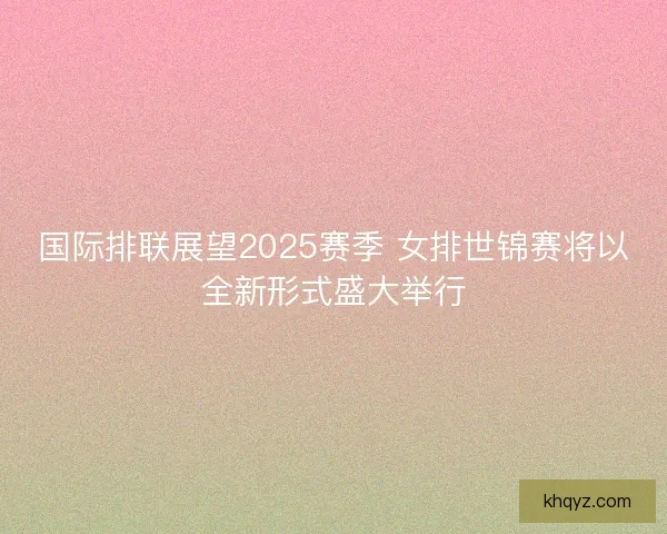 国际排联展望2025赛季 女排世锦赛将以全新形式盛大举行