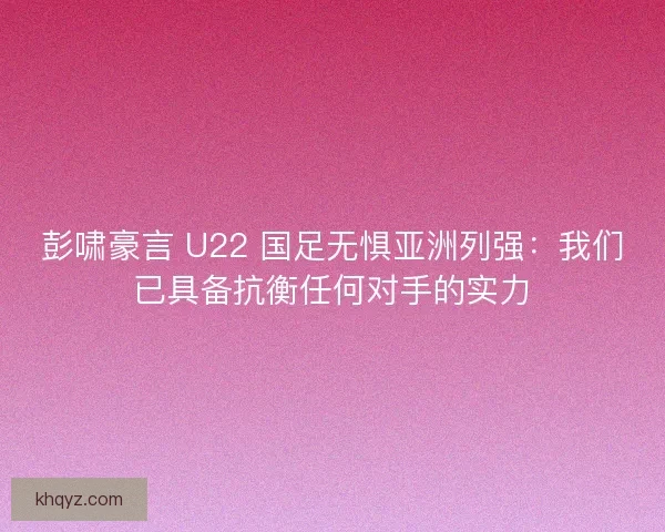 彭啸豪言 U22 国足无惧亚洲列强：我们已具备抗衡任何对手的实力