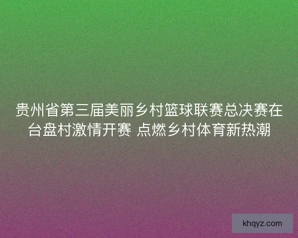 贵州省第三届美丽乡村篮球联赛总决赛在台盘村激情开赛 点燃乡村体育新热潮
